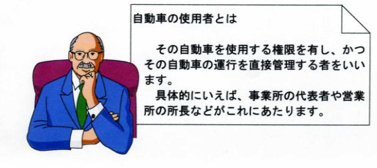 自動車の使用者とは その自動車を使用する権限を有し、かつその自動車の運行を直接管理する者をいいます。具体的にいえば、事業所の代表者や営業所の所長などがこれにあたります。